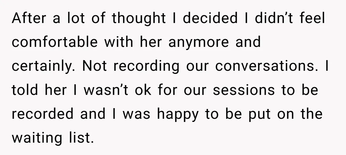 After a lot of thought I decided I didn’t feel comfortable with her anymore and certainly. Not recording our conversations. I told her I wasn’t ok for our sessions to...