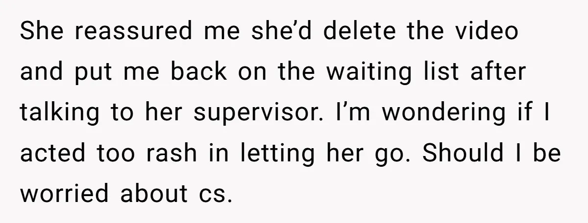 She reassured me she’d delete the video and put me back on the waiting list after talking to her supervisor. I’m wondering if I acted too rash in letting her...