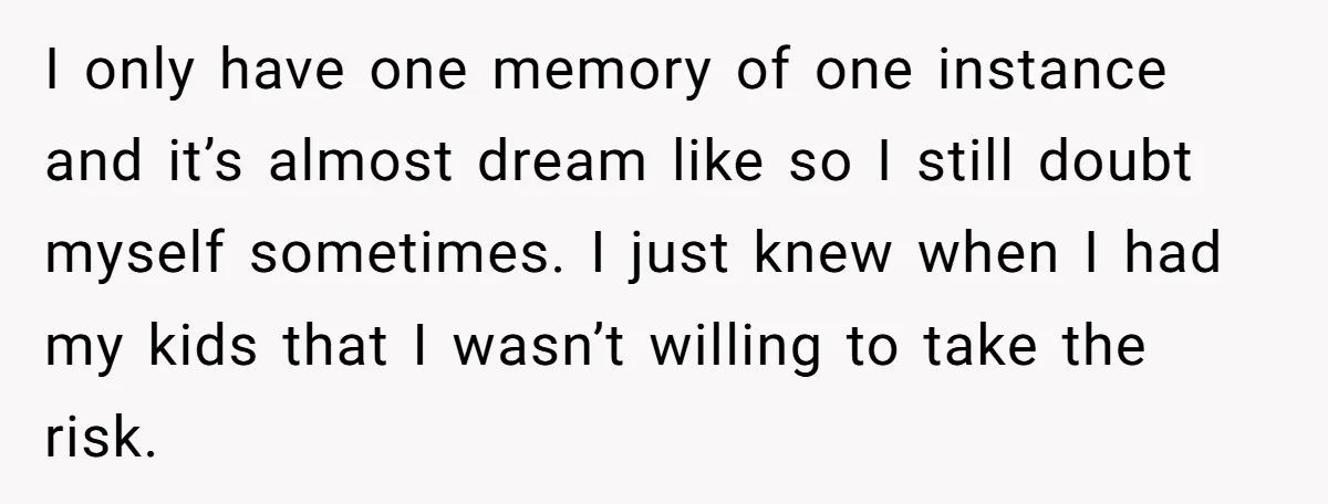 I only have one memory of one instance and it’s almost dream like so I still doubt myself sometimes. I just knew when I had my kids that I wasn’t...