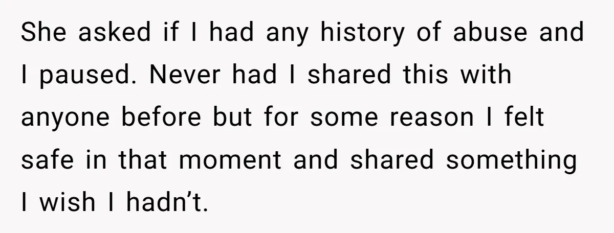She asked if I had any history of abuse and I paused. Never had I shared this with anyone before but for some reason I felt safe in that moment...