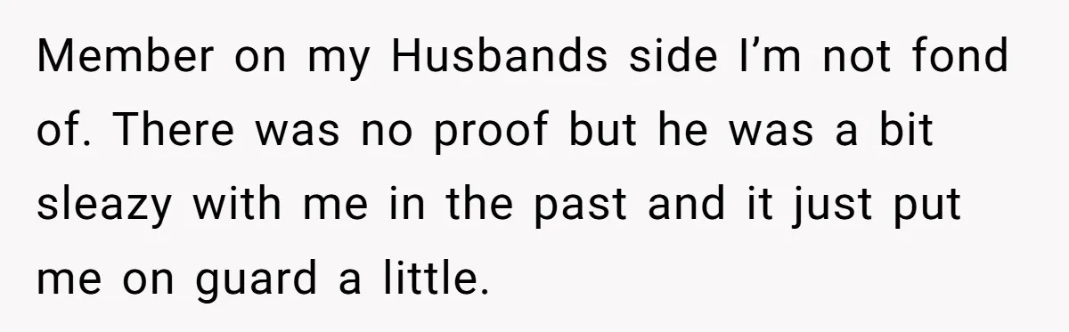 Member on my Husbands side I’m not fond of. There was no proof but he was a bit sleazy with me in the past and it just put me on...