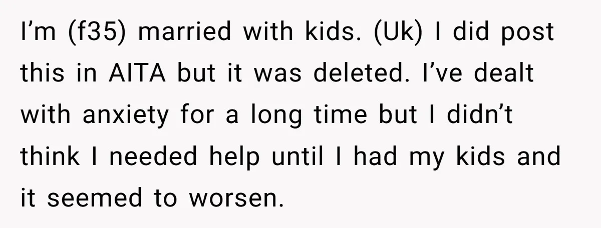 I’m (f35) married with kids. (Uk) I did post this in AITA but it was deleted. I’ve dealt with anxiety for a long time but I didn’t think I needed...
