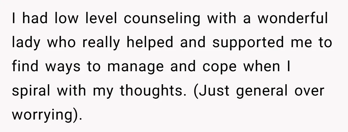 I had low level counseling with a wonderful lady who really helped and supported me to find ways to manage and cope when I spiral with my thoughts. (Just general...