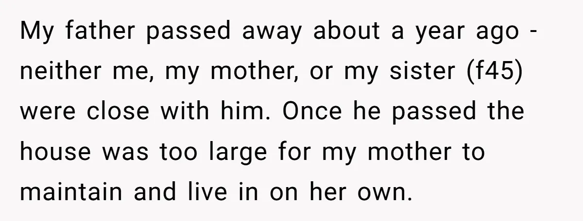 My father passed away about a year ago - neither me, my mother, or my sister (f45) were close with him. Once he passed the house was too large for...
