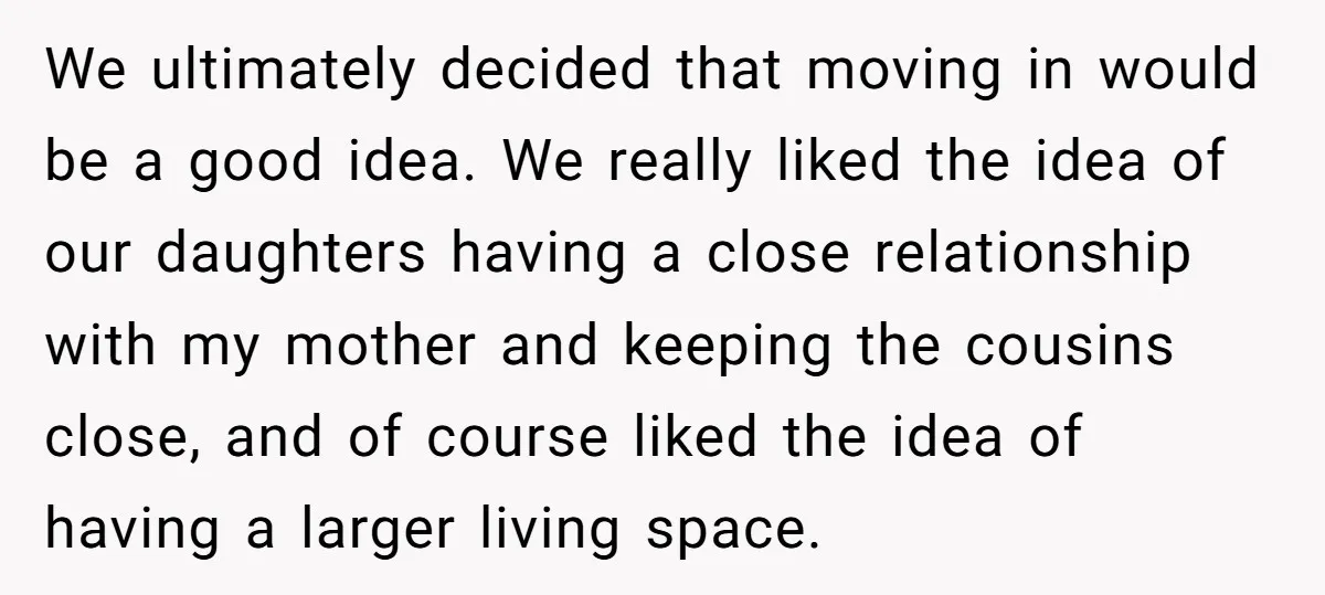 We ultimately decided that moving in would be a good idea. We really liked the idea of our daughters having a close relationship with my mother and keeping the cousins...