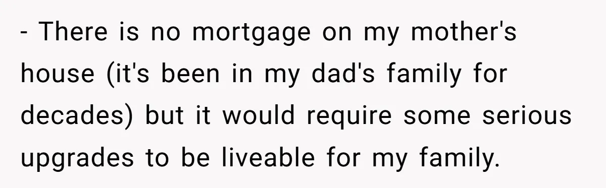 - There is no mortgage on my mother's house (it's been in my dad's family for decades) but it would require some serious upgrades to be liveable for my family.