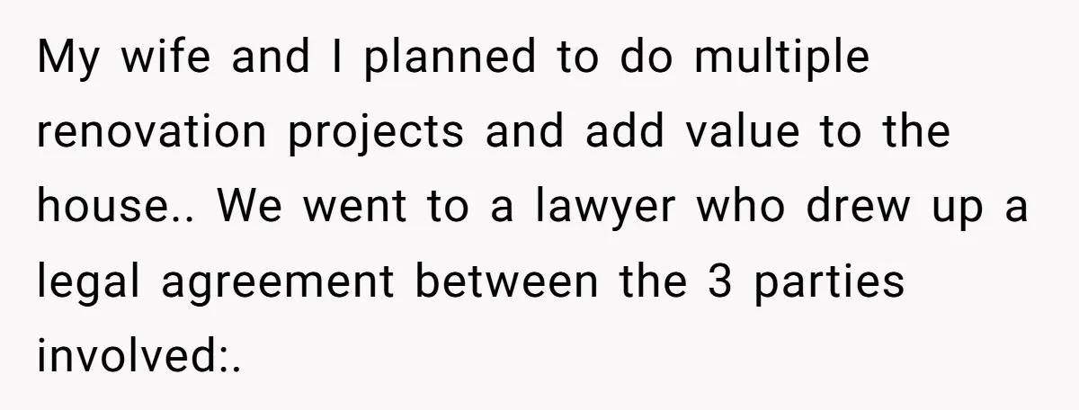 My wife and I planned to do multiple renovation projects and add value to the house.. We went to a lawyer who drew up a legal agreement between the 3...