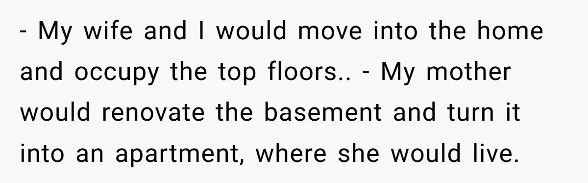 - My wife and I would move into the home and occupy the top floors.. - My mother would renovate the basement and turn it into an apartment, where she...