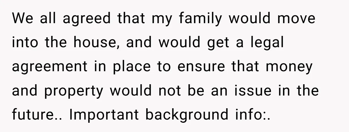 We all agreed that my family would move into the house, and would get a legal agreement in place to ensure that money and property would not be an issue...