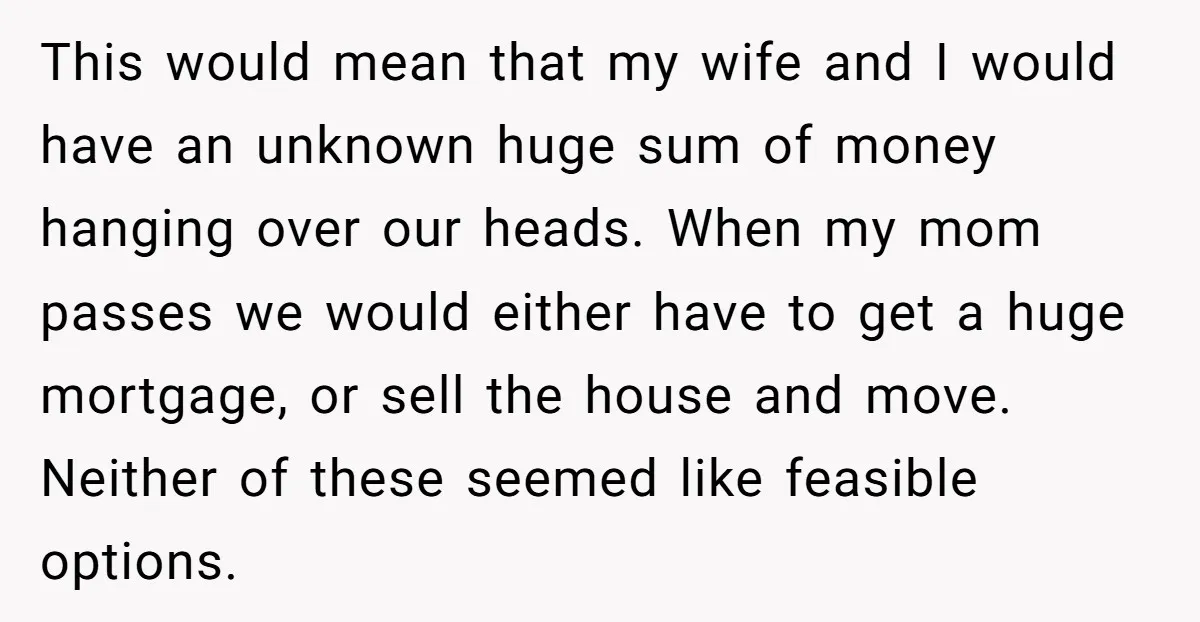 This would mean that my wife and I would have an unknown huge sum of money hanging over our heads. When my mom passes we would either have to get...