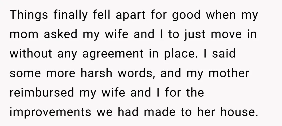 Things finally fell apart for good when my mom asked my wife and I to just move in without any agreement in place. I said some more harsh words, and...