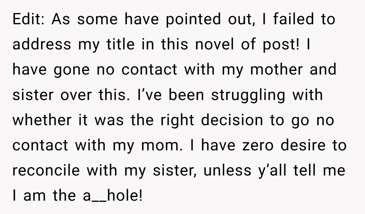 Edit: As some have pointed out, I failed to address my title in this novel of post! I have gone no contact with my mother and sister over this. I’ve...