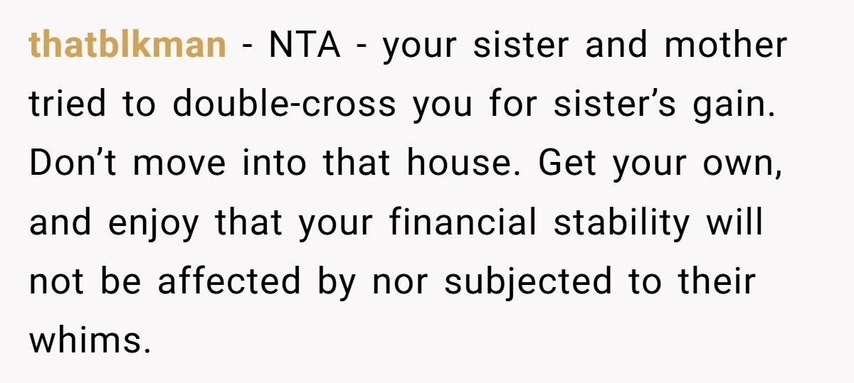 thatblkman − NTA - your sister and mother tried to double-cross you for sister’s gain. Don’t move into that house. Get your own, and enjoy that your financial stability will...