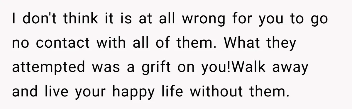 I don't think it is at all wrong for you to go no contact with all of them. What they attempted was a grift on you!Walk away and live your...