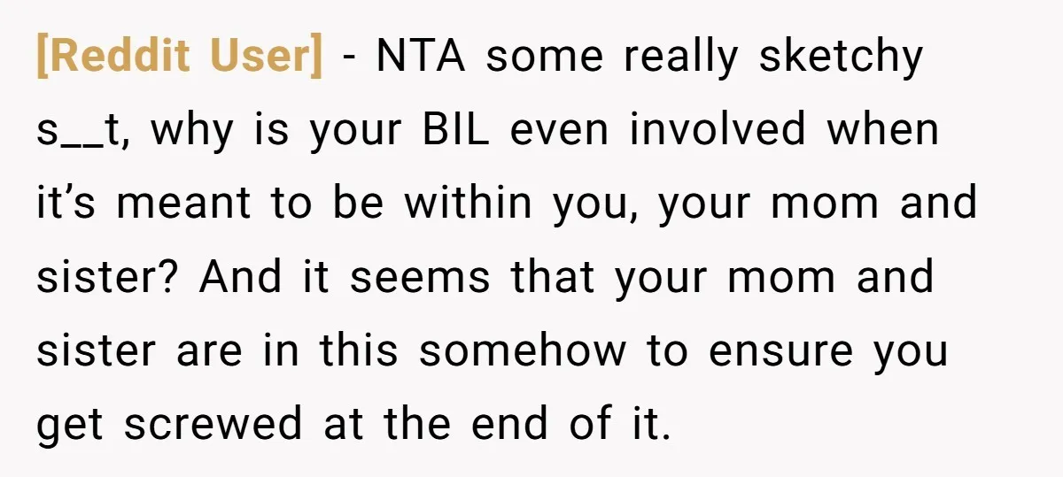 [Reddit User] − NTA some really sketchy s__t, why is your BIL even involved when it’s meant to be within you, your mom and sister? And it seems that your...