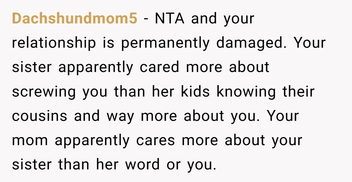 Dachshundmom5 − NTA and your relationship is permanently damaged. Your sister apparently cared more about screwing you than her kids knowing their cousins and way more about you. Your mom...