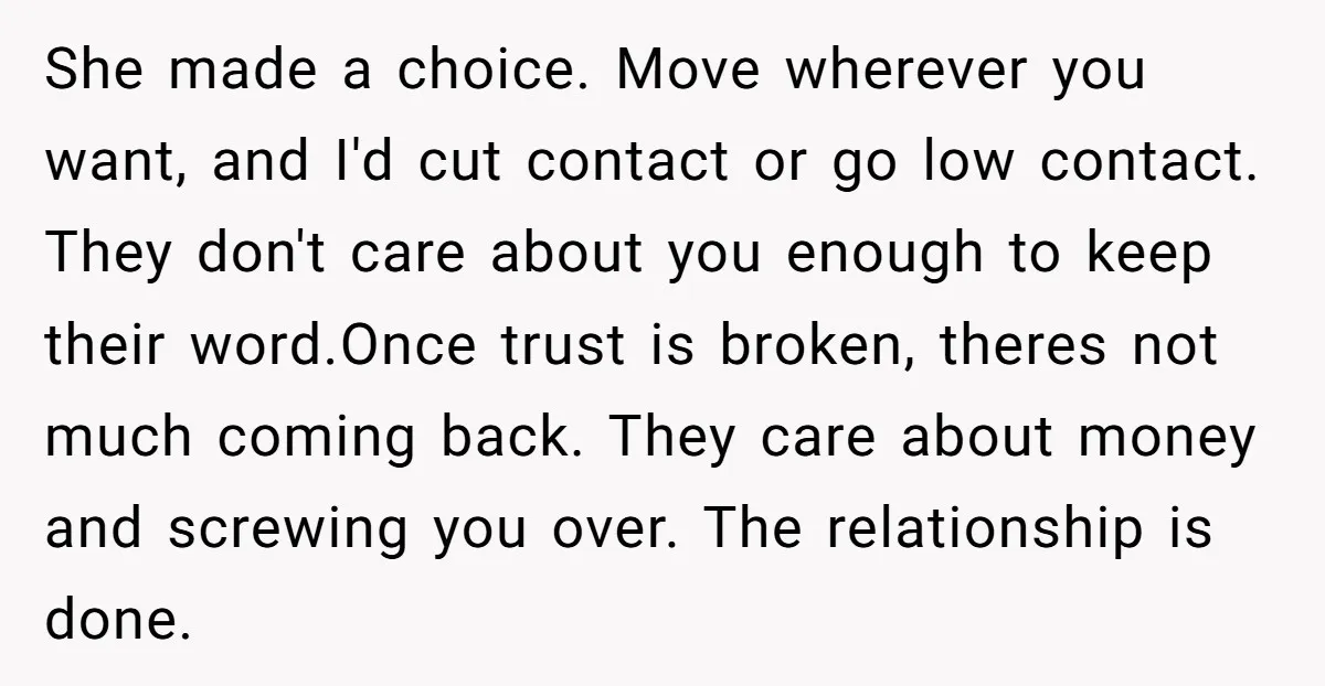 She made a choice. Move wherever you want, and I'd cut contact or go low contact. They don't care about you enough to keep their word.Once trust is broken, theres...