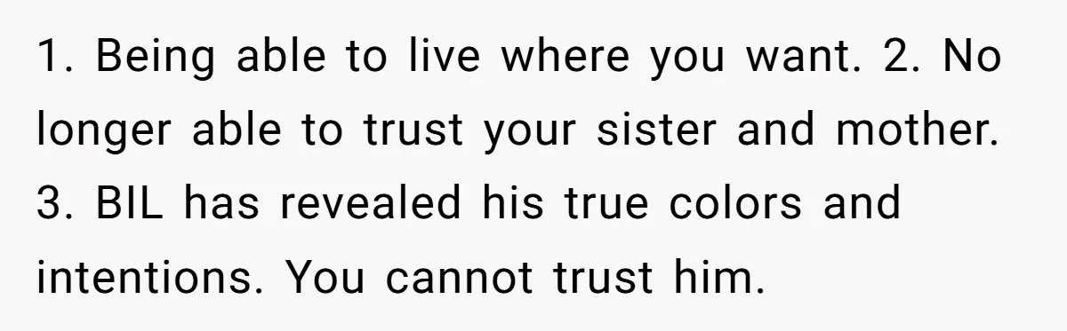 1. Being able to live where you want. 2. No longer able to trust your sister and mother. 3. BIL has revealed his true colors and intentions. You cannot trust...