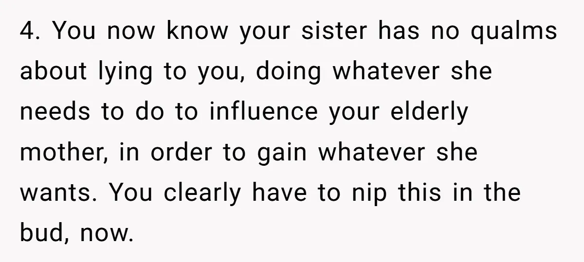 4. You now know your sister has no qualms about lying to you, doing whatever she needs to do to influence your elderly mother, in order to gain whatever she...