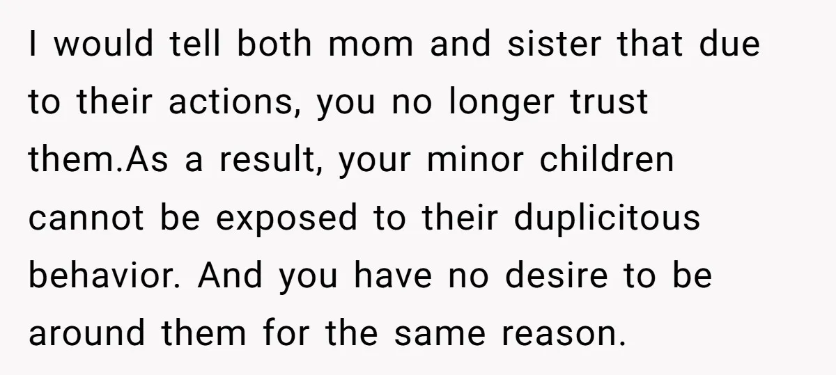 I would tell both mom and sister that due to their actions, you no longer trust them.As a result, your minor children cannot be exposed to their duplicitous behavior. And...