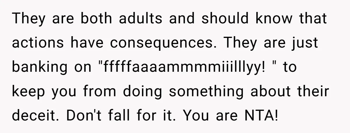 They are both adults and should know that actions have consequences. They are just banking on "fffffaaaammmmiiilllyy! " to keep you from doing something about their deceit. Don't fall for...