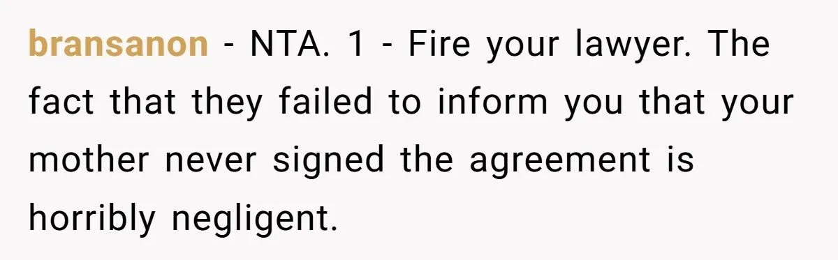 bransanon − NTA. 1 - Fire your lawyer. The fact that they failed to inform you that your mother never signed the agreement is horribly negligent.