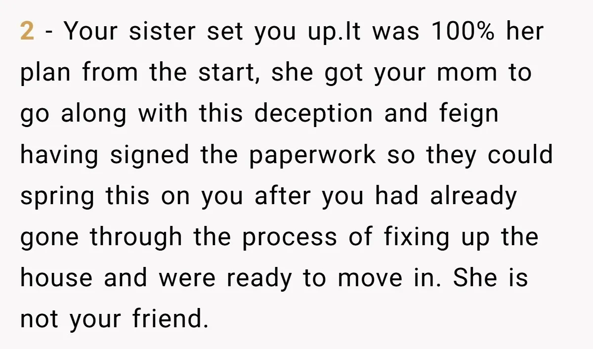 2 - Your sister set you up.It was 100% her plan from the start, she got your mom to go along with this deception and feign having signed the paperwork...
