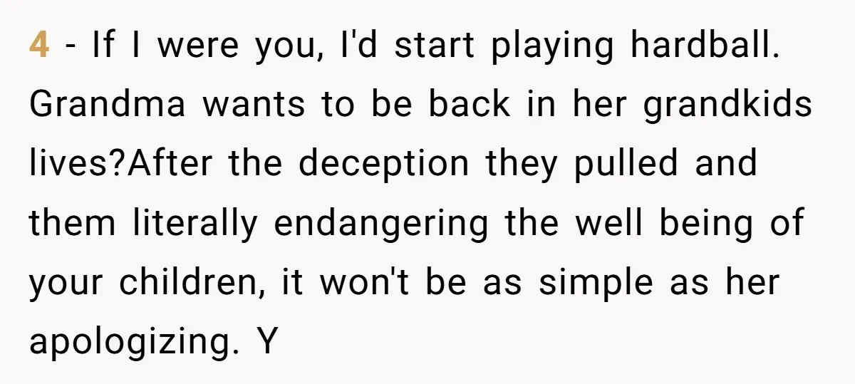 4 - If I were you, I'd start playing hardball. Grandma wants to be back in her grandkids lives?After the deception they pulled and them literally endangering the well being...