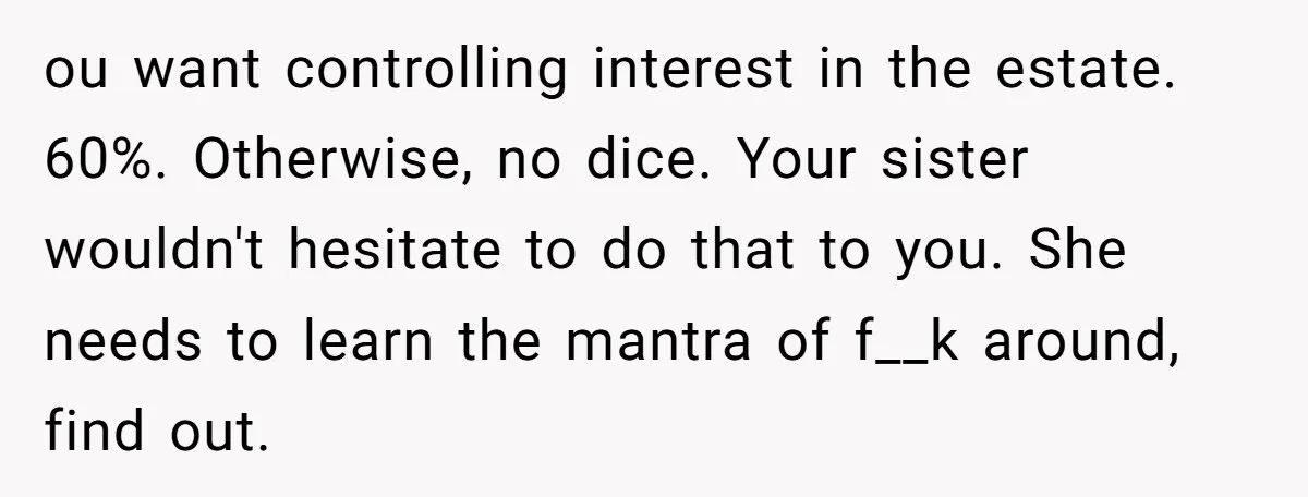 ou want controlling interest in the estate. 60%. Otherwise, no dice. Your sister wouldn't hesitate to do that to you. She needs to learn the mantra of f__k around, find...