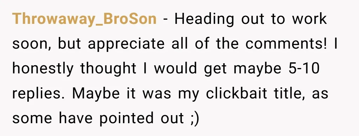 Throwaway_BroSon − Heading out to work soon, but appreciate all of the comments! I honestly thought I would get maybe 5-10 replies. Maybe it was my clickbait title, as some...