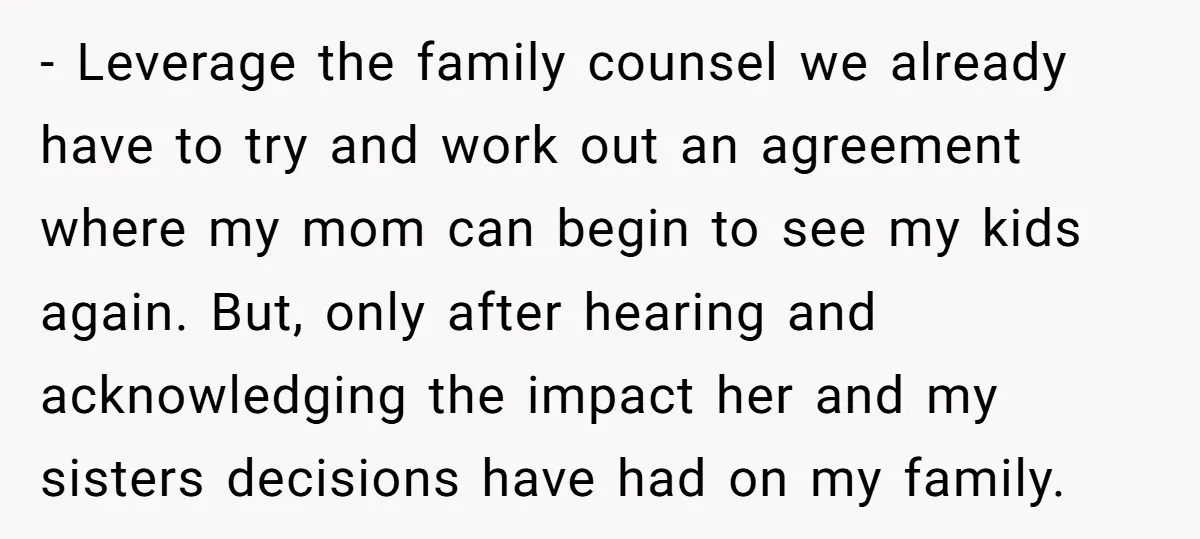 - Leverage the family counsel we already have to try and work out an agreement where my mom can begin to see my kids again. But, only after hearing and...