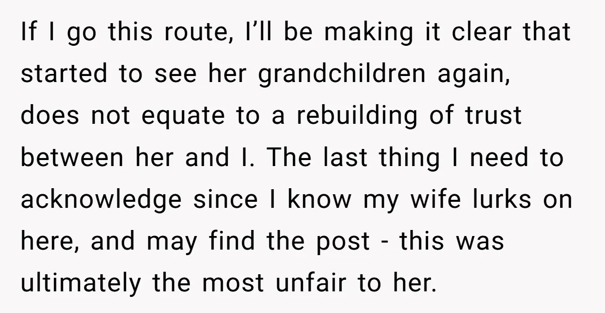 If I go this route, I’ll be making it clear that started to see her grandchildren again, does not equate to a rebuilding of trust between her and I. The...