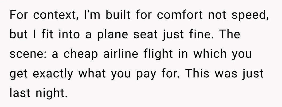 For context, I'm built for comfort not speed, but I fit into a plane seat just fine. The scene: a cheap airline flight in which you get exactly what you...