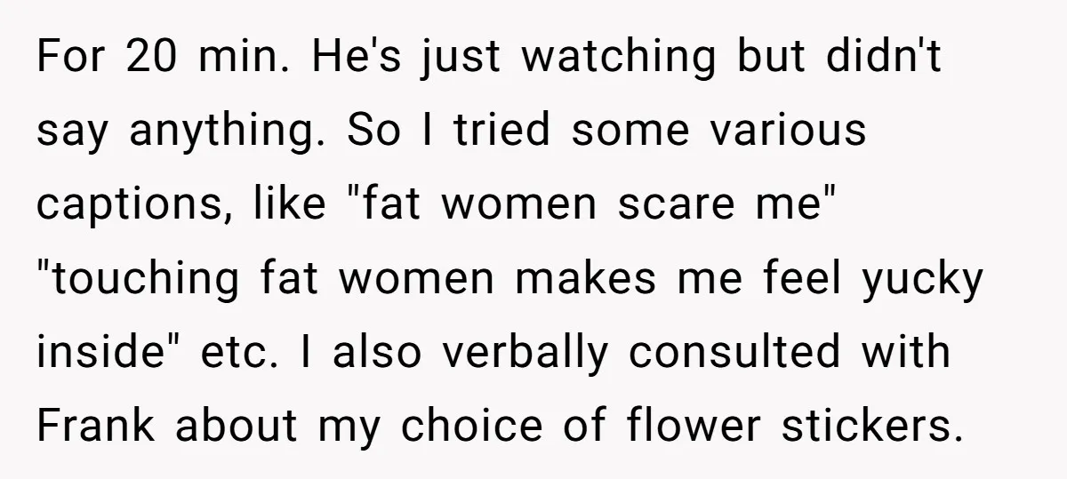 For 20 min. He's just watching but didn't say anything. So I tried some various captions, like "fat women scare me" "touching fat women makes me feel yucky inside" etc....