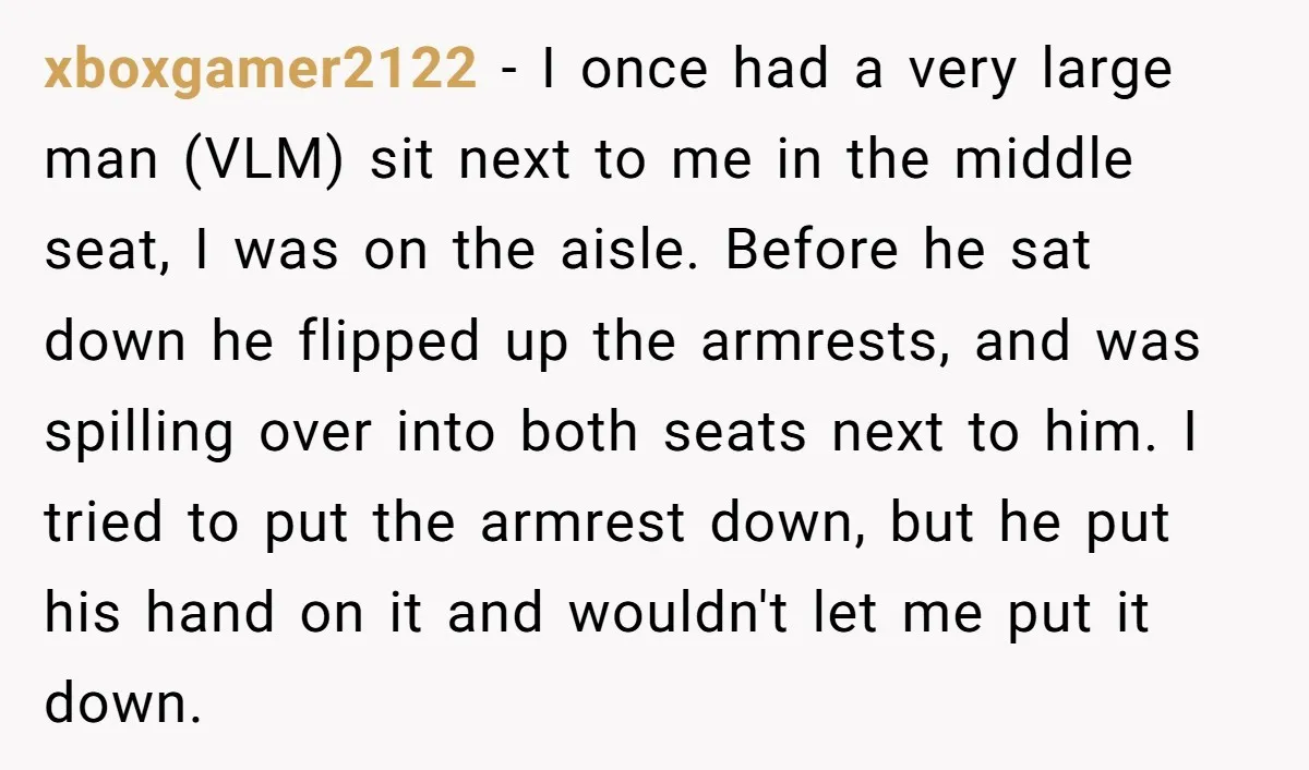 xboxgamer2122 − I once had a very large man (VLM) sit next to me in the middle seat, I was on the aisle. Before he sat down he flipped up...