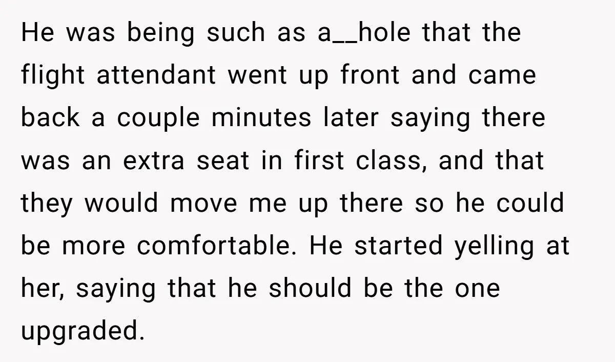 He was being such as a__hole that the flight attendant went up front and came back a couple minutes later saying there was an extra seat in first class, and...