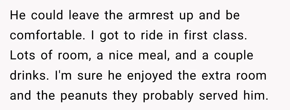 He could leave the armrest up and be comfortable. I got to ride in first class. Lots of room, a nice meal, and a couple drinks. I'm sure he enjoyed...