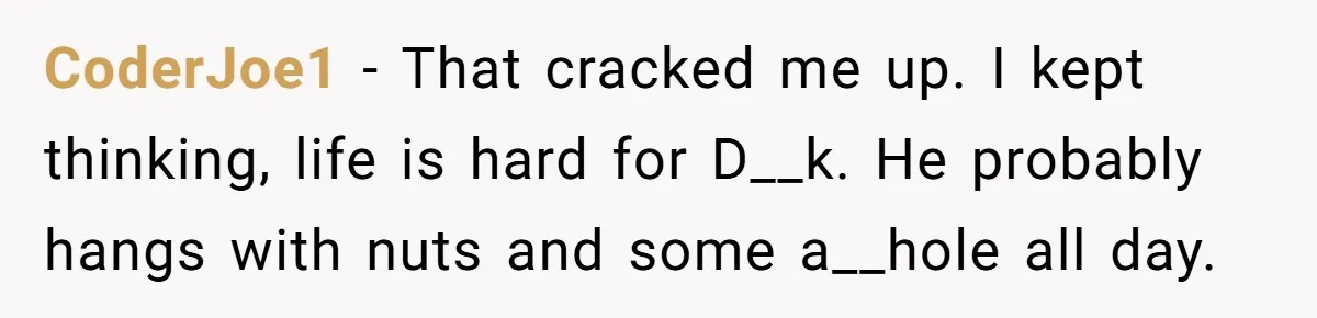 CoderJoe1 − That cracked me up. I kept thinking, life is hard for D__k. He probably hangs with nuts and some a__hole all day.