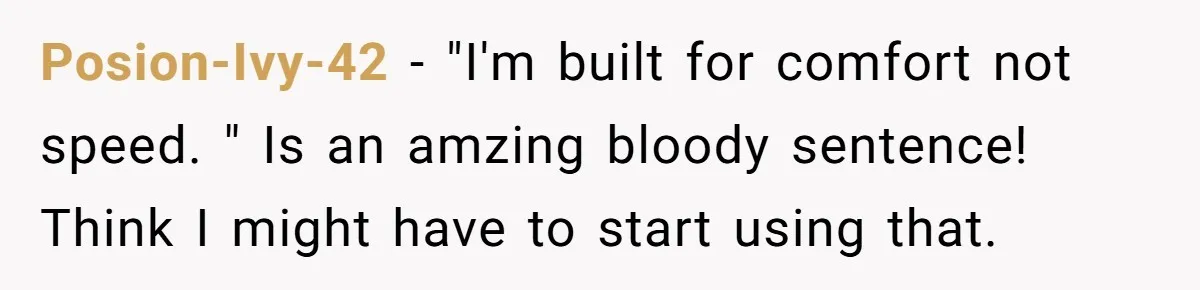 Posion-Ivy-42 − "I'm built for comfort not speed. " Is an amzing bloody sentence! Think I might have to start using that.