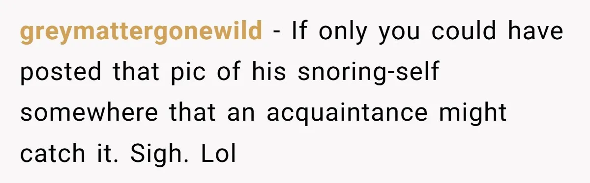 greymattergonewild − If only you could have posted that pic of his snoring-self somewhere that an acquaintance might catch it. Sigh. Lol