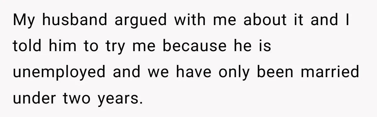 My husband argued with me about it and I told him to try me because he is unemployed and we have only been married under two years.