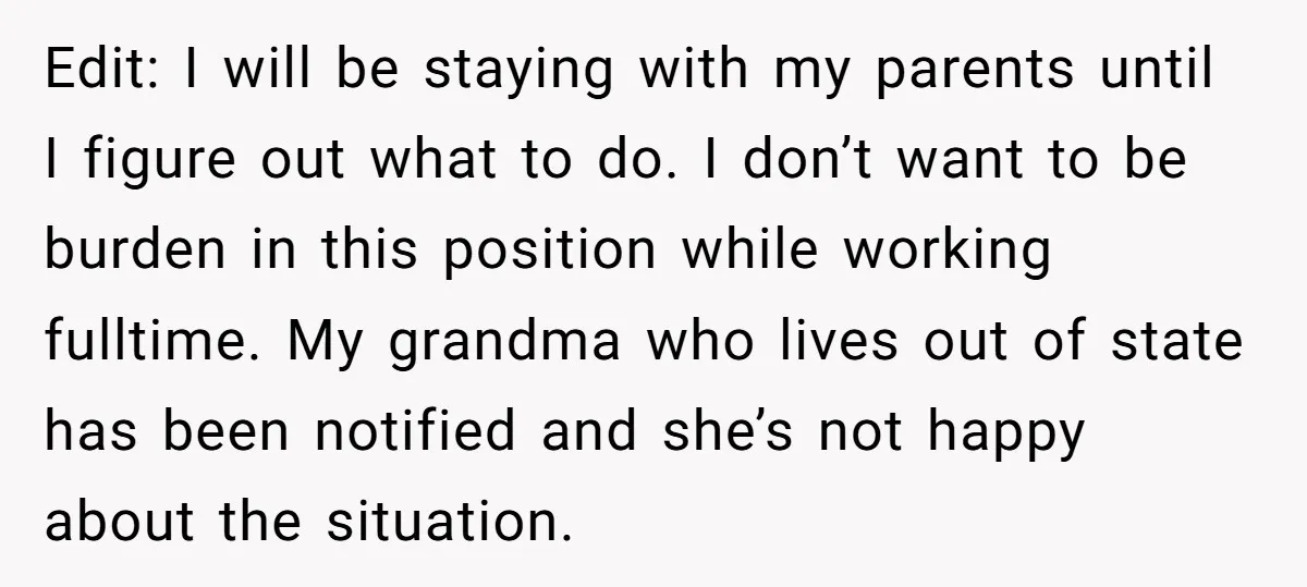 Edit: I will be staying with my parents until I figure out what to do. I don’t want to be burden in this position while working fulltime. My grandma who...
