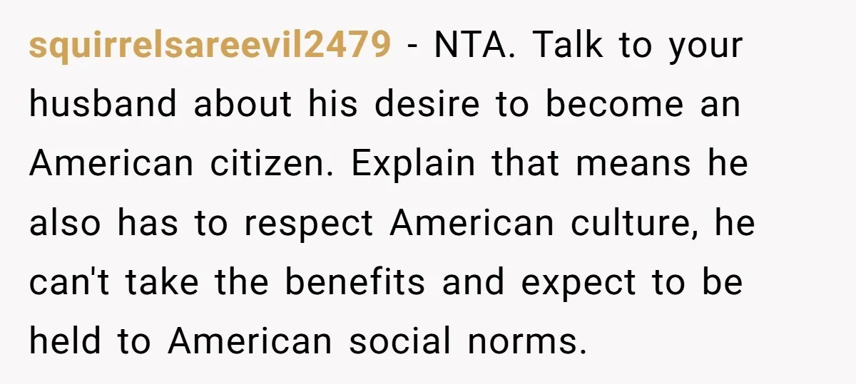 squirrelsareevil2479 − NTA. Talk to your husband about his desire to become an American citizen. Explain that means he also has to respect American culture, he can't take the benefits...