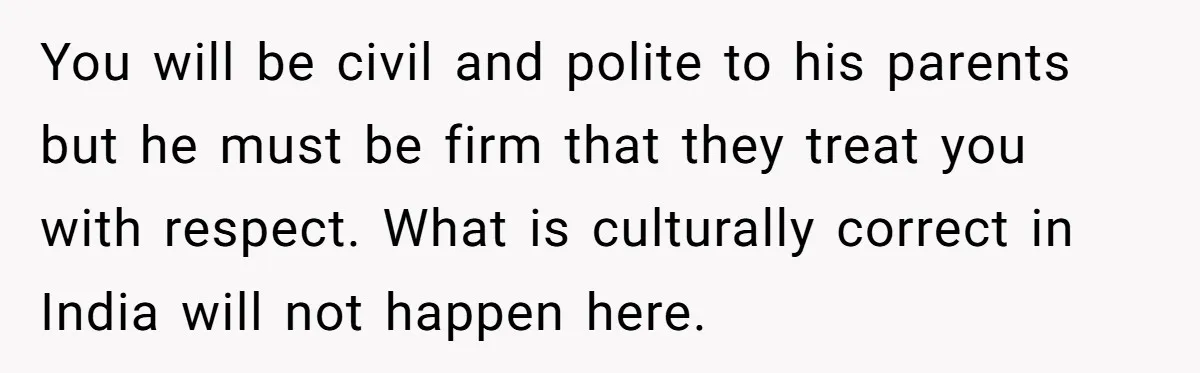 You will be civil and polite to his parents but he must be firm that they treat you with respect. What is culturally correct in India will not happen here.