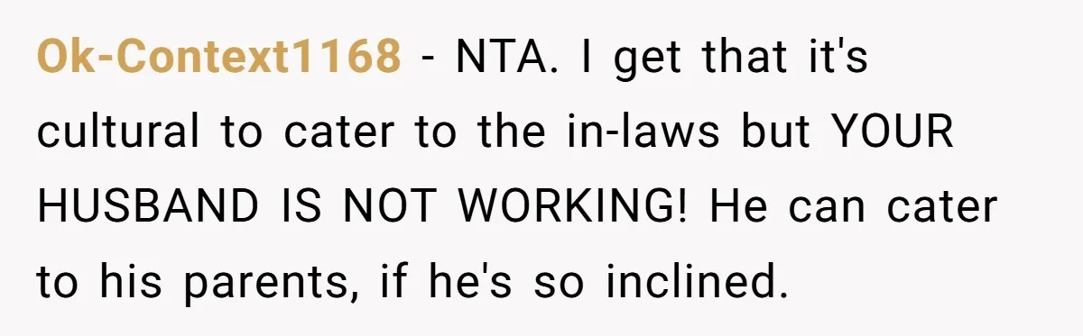 Ok-Context1168 − NTA. I get that it's cultural to cater to the in-laws but YOUR HUSBAND IS NOT WORKING! He can cater to his parents, if he's so inclined.