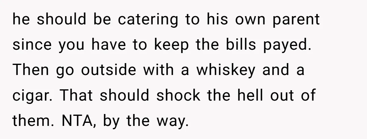 he should be catering to his own parent since you have to keep the bills payed. Then go outside with a whiskey and a cigar. That should shock the hell...