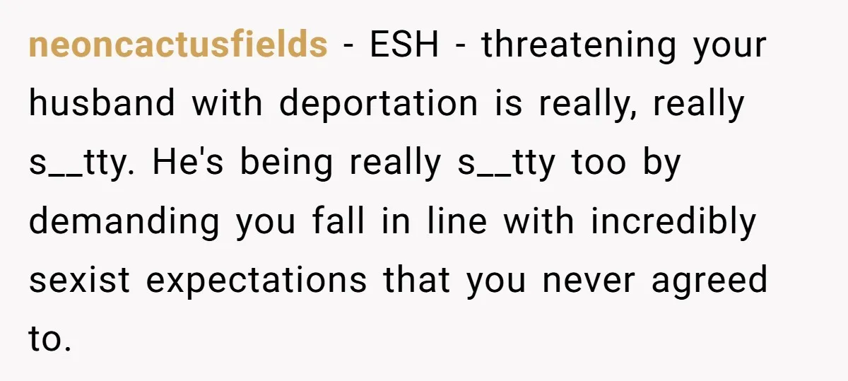 neoncactusfields − ESH - threatening your husband with deportation is really, really s__tty. He's being really s__tty too by demanding you fall in line with incredibly sexist expectations that you...