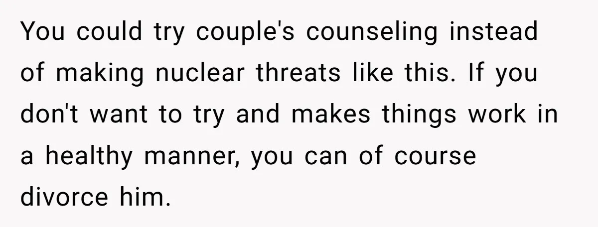 You could try couple's counseling instead of making nuclear threats like this. If you don't want to try and makes things work in a healthy manner, you can of course...