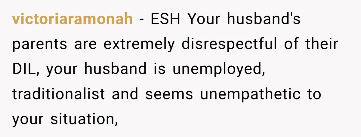 victoriaramonah − ESH Your husband's parents are extremely disrespectful of their DIL, your husband is unemployed, traditionalist and seems unempathetic to your situation,