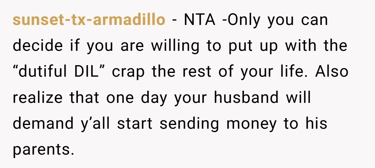 sunset-tx-armadillo − NTA -Only you can decide if you are willing to put up with the “dutiful DIL” crap the rest of your life. Also realize that one day your...
